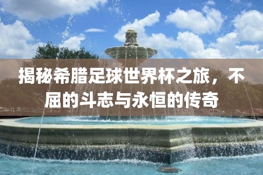 揭秘希腊足球世界杯之旅，不屈的斗志与永恒的传奇