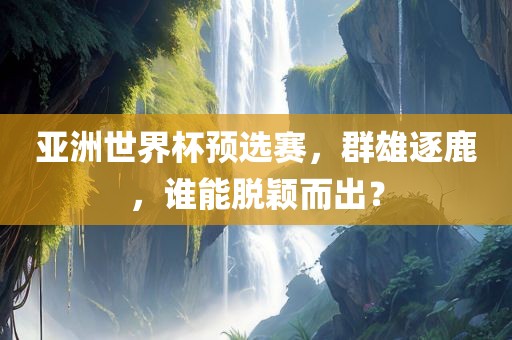 亚洲世界杯预选赛，群雄逐鹿，谁能脱颖而出？