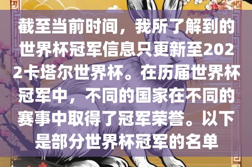 截至当前时间，我所了解到的世界杯冠军信息只更新至2022卡塔尔世界杯。在历届世界杯冠军中，不同的国家在不同的赛事中取得了冠军荣誉。以下是部分世界杯冠军的名单