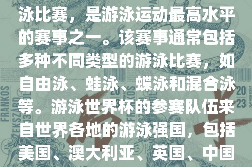 游泳世界杯是一项全球性的游泳比赛，是游泳运动最高水平的赛事之一。该赛事通常包括多种不同类型的游泳比赛，如自由泳、蛙泳、蝶泳和混合泳等。游泳世界杯的参赛队伍来自世界各地的游泳强国，包括美国、澳大利亚、英国、中国等。