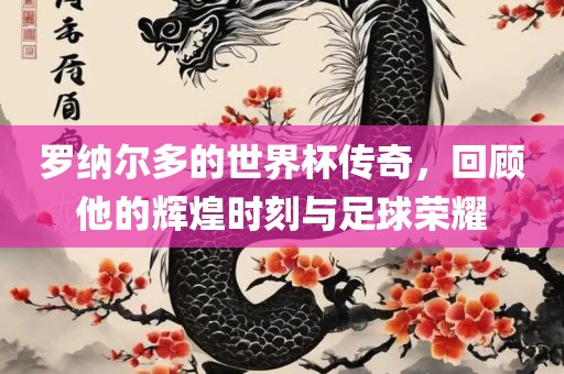 罗纳尔多的世界杯传奇，回顾他的辉煌时刻与足球荣耀