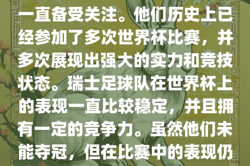 瑞士足球队在世界杯上的表现一直备受关注。他们历史上已经参加了多次世界杯比赛，并多次展现出强大的实力和竞技状态。瑞士足球队在世界杯上的表现一直比较稳定，并且拥有一定的竞争力。虽然他们未能夺冠，但在比赛中的表现仍然令人印象深刻。