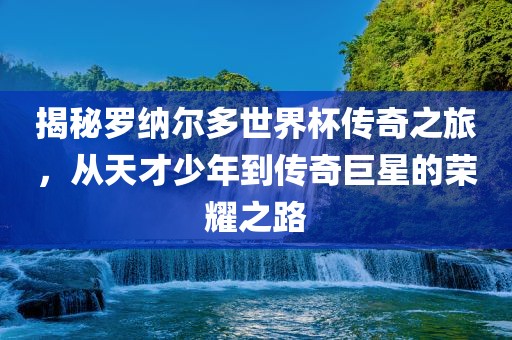 揭秘罗纳尔多世界杯传奇之旅，从天才少年到传奇巨星的荣耀之路