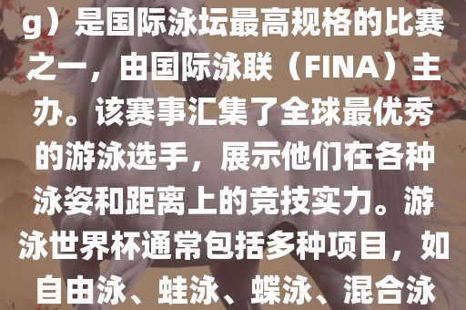 游泳世界杯（FINA World Championships in Swimming）是国际泳坛最高规格的比赛之一，由国际泳联（FINA）主办。该赛事汇集了全球最优秀的游泳选手，展示他们在各种泳姿和距离上的竞技实力。游泳世界杯通常包括多种项目，如自由泳、蛙泳、蝶泳、混合泳等。此外，赛事还设有接力比赛和公开水域游泳等项目。
