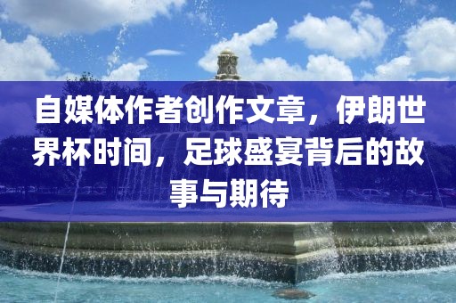 自媒体作者创作文章，伊朗世界杯时间，足球盛宴背后的故事与期待