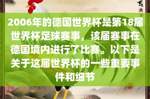 2006年的德国世界杯是第18届世界杯足球赛事，该届赛事在德国境内进行了比赛。以下是关于这届世界杯的一些重要事件和细节