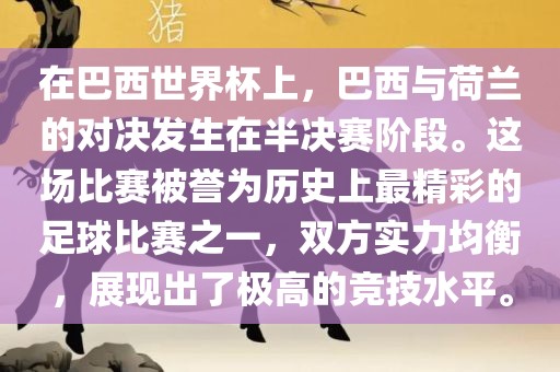 在巴西世界杯上，巴西与荷兰的对决发生在半决赛阶段。这场比赛被誉为历史上最精彩的足球比赛之一，双方实力均衡，展现出了极高的竞技水平。