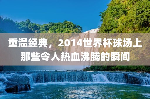 重温经典，2014世界杯球场上那些令人热血沸腾的瞬间