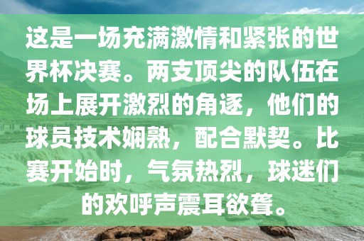 这是一场充满激情和紧张的世界杯决赛。两支顶尖的队伍在场上展开激烈的角逐，他们的球员技术娴熟，配合默契。比赛开始时，气氛热烈，球迷们的欢呼声震耳欲聋。