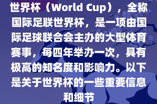 世界杯（World Cup），全称国际足联世界杯，是一项由国际足球联合会主办的大型体育赛事，每四年举办一次，具有极高的知名度和影响力。以下是关于世界杯的一些重要信息和细节