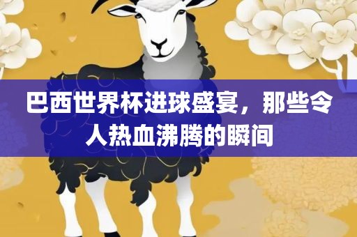 巴西世界杯进球盛宴，那些令人热血沸腾的瞬间