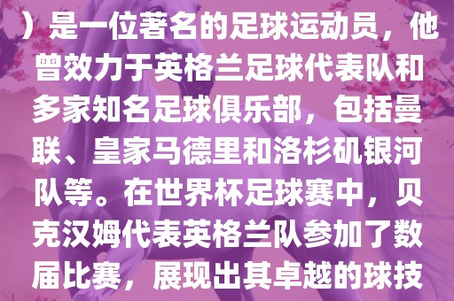 贝克汉姆（David Beckham）是一位著名的足球运动员，他曾效力于英格兰足球代表队和多家知名足球俱乐部，包括曼联、皇家马德里和洛杉矶银河队等。在世界杯足球赛中，贝克汉姆代表英格兰队参加了数届比赛，展现出其卓越的球技和魅力。
