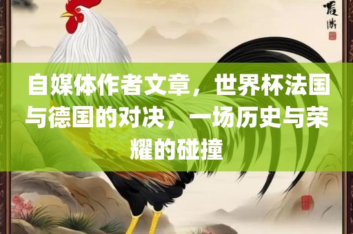 自媒体作者文章，世界杯法国与德国的对决，一场历史与荣耀的碰撞