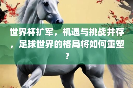 世界杯扩军，机遇与挑战并存，足球世界的格局将如何重塑？