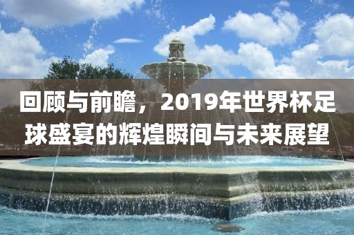 回顾与前瞻，2019年世界杯足球盛宴的辉煌瞬间与未来展望