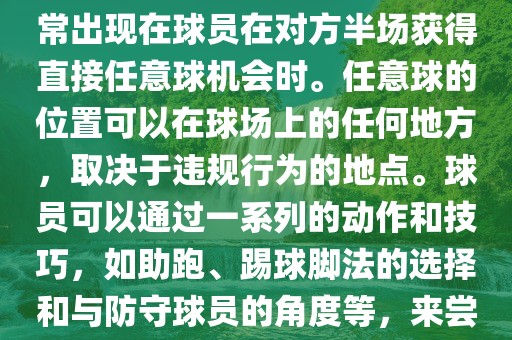 世界杯中的任意球是一种在足球比赛中常见的得分手段，通常出现在球员在对方半场获得直接任意球机会时。任意球的位置可以在球场上的任何地方，取决于违规行为的地点。球员可以通过一系列的动作和技巧，如助跑、踢球脚法的选择和与防守球员的角度等，来尝试将球直接踢入对方球门，从而得分。
