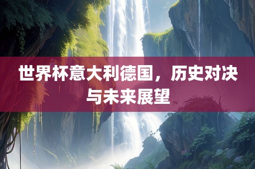 世界杯意大利德国，历史对决与未来展望