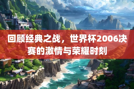 回顾经典之战，世界杯2006决赛的激情与荣耀时刻