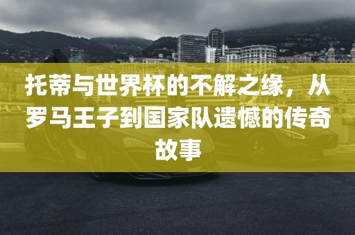 托蒂与世界杯的不解之缘，从罗马王子到国家队遗憾的传奇故事