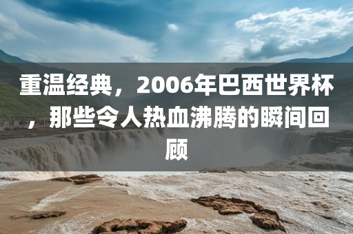 重温经典，2006年巴西世界杯，那些令人热血沸腾的瞬间回顾