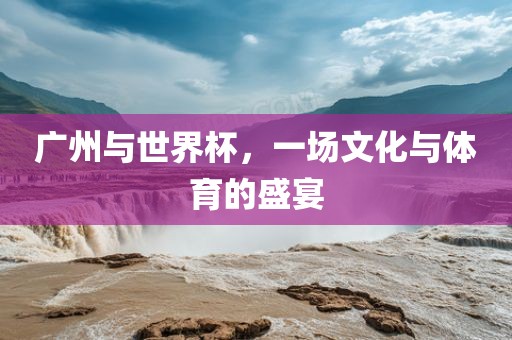 广州与世界杯，一场文化与体育的盛宴