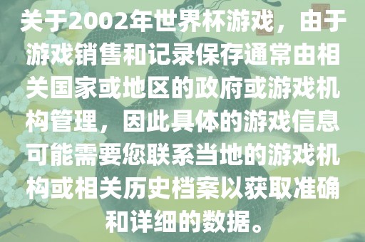 关于2002年世界杯游戏，由于游戏销售和记录保存通常由相关国家或地区的政府或游戏机构管理，因此具体的游戏信息可能需要您联系当地的游戏机构或相关历史档案以获取准确和详细的数据。