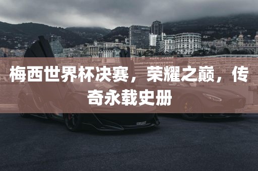 梅西世界杯决赛，荣耀之巅，传奇永载史册