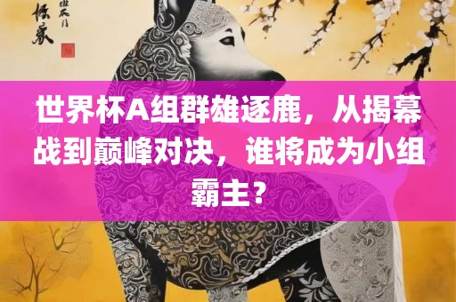 世界杯A组群雄逐鹿，从揭幕战到巅峰对决，谁将成为小组霸主？