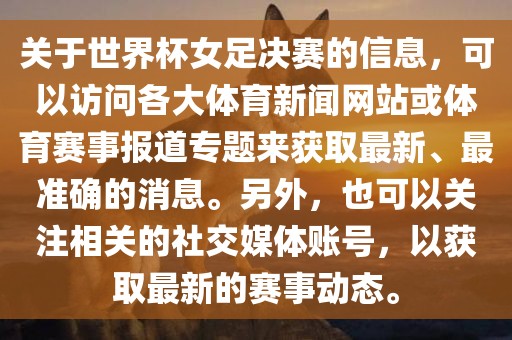 关于世界杯女足决赛的信息，可以访问各大体育新闻网站或体育赛事报道专题来获取最新、最准确的消息。另外，也可以关注相关的社交媒体账号，以获取最新的赛事动态。