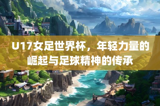 U17女足世界杯，年轻力量的崛起与足球精神的传承