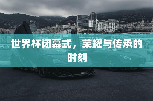 世界杯闭幕式，荣耀与传承的时刻