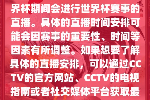 CCTV（中国中央电视台）在世界杯期间会进行世界杯赛事的直播。具体的直播时间安排可能会因赛事的重要性、时间等因素有所调整。如果想要了解具体的直播安排，可以通过CCTV的官方网站、CCTV的电视指南或者社交媒体平台获取最新的信息。