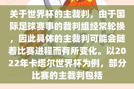 关于世界杯的主裁判，由于国际足球赛事的裁判组经常轮换，因此具体的主裁判可能会随着比赛进程而有所变化。以2022年卡塔尔世界杯为例，部分比赛的主裁判包括