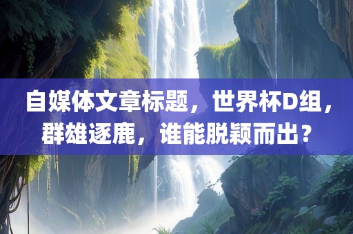 自媒体文章标题，世界杯D组，群雄逐鹿，谁能脱颖而出？
