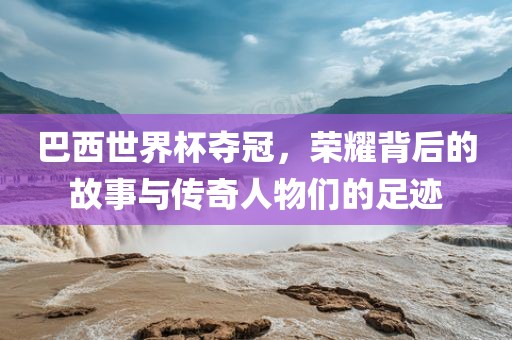 巴西世界杯夺冠，荣耀背后的故事与传奇人物们的足迹