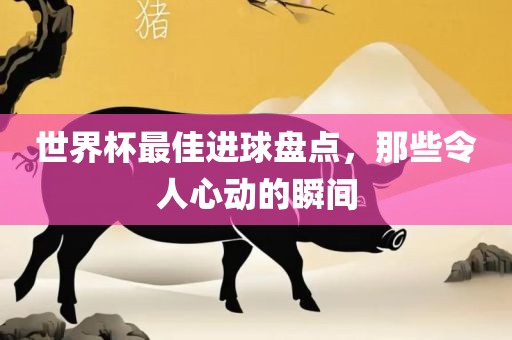 世界杯最佳进球盘点，那些令人心动的瞬间