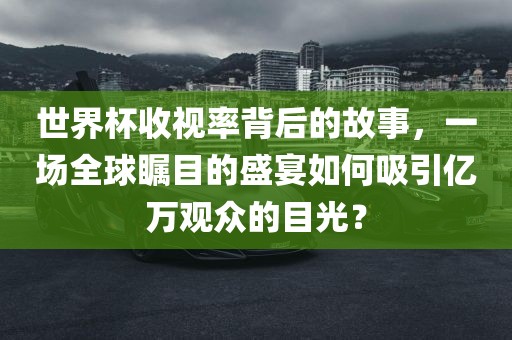 世界杯收视率背后的故事，一场全球瞩目的盛宴如何吸引亿万观众的目光？