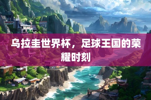 乌拉圭世界杯，足球王国的荣耀时刻