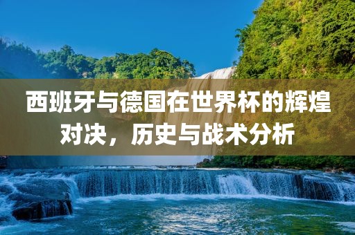 西班牙与德国在世界杯的辉煌对决，历史与战术分析