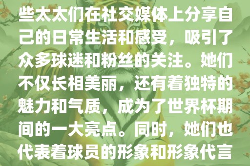 世界杯太太团是指参与世界杯的球队中球员的妻子们组成的团体。这些太太们在世界杯期间备受关注，她们的出现也为比赛增添了不少色彩和看点。这些太太们在社交媒体上分享自己的日常生活和感受，吸引了众多球迷和粉丝的关注。她们不仅长相美丽，还有着独特的魅力和气质，成为了世界杯期间的一大亮点。同时，她们也代表着球员的形象和形象代言人的角色，因此她们的穿着打扮和言行举止备受关注。总之，世界杯太太团是世界杯期间不可或缺的一部分，她们的存在让比赛更加有趣和吸引人。
