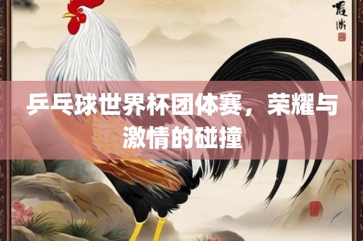 乒乓球世界杯团体赛，荣耀与激情的碰撞