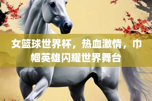 女篮球世界杯，热血激情，巾帼英雄闪耀世界舞台