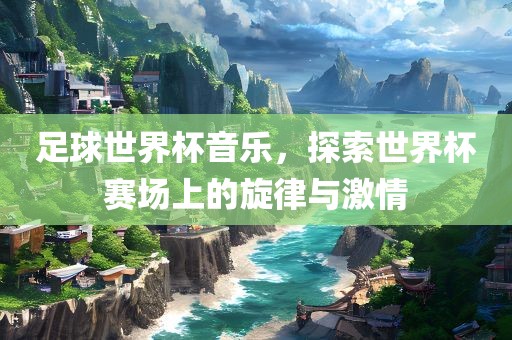 足球世界杯音乐，探索世界杯赛场上的旋律与激情