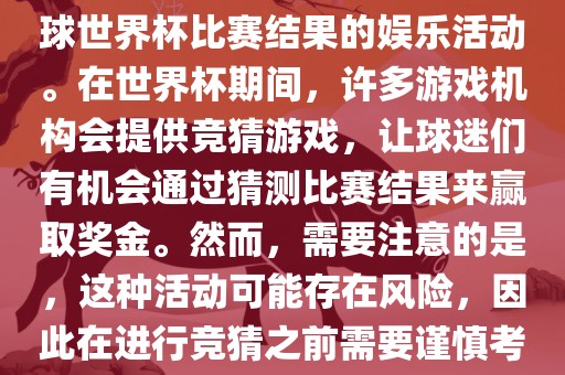 世界杯竞猜游戏是一种基于足球世界杯比赛结果的娱乐活动。在世界杯期间，许多游戏机构会提供竞猜游戏，让球迷们有机会通过猜测比赛结果来赢取奖金。然而，需要注意的是，这种活动可能存在风险，因此在进行竞猜之前需要谨慎考虑。