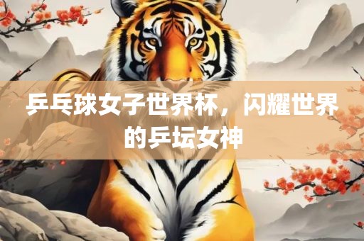 乒乓球女子世界杯，闪耀世界的乒坛女神