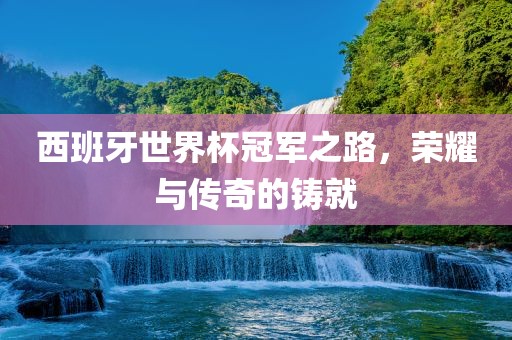 西班牙世界杯冠军之路，荣耀与传奇的铸就