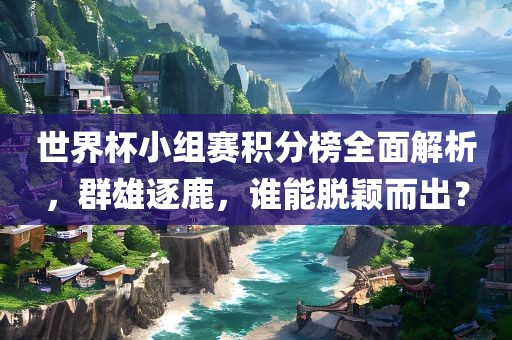 世界杯小组赛积分榜全面解析，群雄逐鹿，谁能脱颖而出？