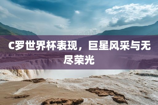 C罗世界杯表现，巨星风采与无尽荣光