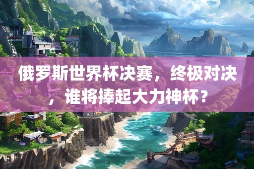 俄罗斯世界杯决赛，终极对决，谁将捧起大力神杯？