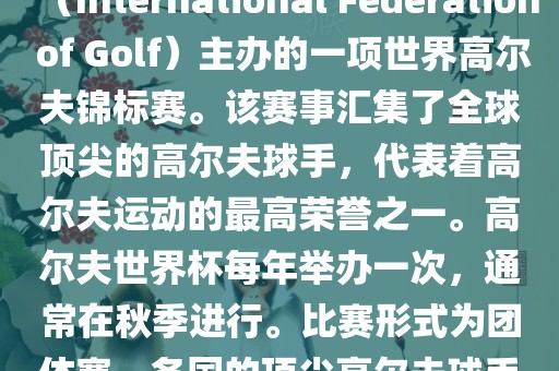 高尔夫世界杯（World Cup of Golf）是一项重要的国际高尔夫比赛，由国际高尔夫联合会（International Federation of Golf）主办的一项世界高尔夫锦标赛。该赛事汇集了全球顶尖的高尔夫球手，代表着高尔夫运动的最高荣誉之一。高尔夫世界杯每年举办一次，通常在秋季进行。比赛形式为团体赛，各国的顶尖高尔夫球手代表本国参赛，比赛地点会在全球各地的高尔夫球场之间轮换。